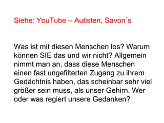 Siehe: YouTube – Autisten, Savon`s 
Was ist mit diesen Menschen los? Warum 
können SIE das und wir nicht? Allgemein 
nimmt man an, dass diese Menschen 
einen fast ungefilterten Zugang zu ihrem 
Gedächtnis haben, das scheinbar sehr viel 
größer sein muss, als unser Gehirn. Wer 
oder was regiert unsere Gedanken? 
 