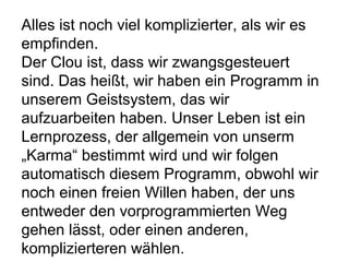 Alles ist noch viel komplizierter, als wir es 
empfinden. 
Der Clou ist, dass wir zwangsgesteuert 
sind. Das heißt, wir haben ein Programm in 
unserem Geistsystem, das wir 
aufzuarbeiten haben. Unser Leben ist ein 
Lernprozess, der allgemein von unserm 
„Karma“ bestimmt wird und wir folgen 
automatisch diesem Programm, obwohl wir 
noch einen freien Willen haben, der uns 
entweder den vorprogrammierten Weg 
gehen lässt, oder einen anderen, 
komplizierteren wählen. 
 