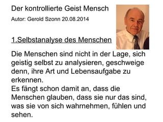 Der kontrollierte Geist Mensch 
Autor: Gerold Szonn 20.08.2014 
1.Selbstanalyse des Menschen 
Die Menschen sind nicht in der Lage, sich 
geistig selbst zu analysieren, geschweige 
denn, ihre Art und Lebensaufgabe zu 
erkennen. 
Es fängt schon damit an, dass die 
Menschen glauben, dass sie nur das sind, 
was sie von sich wahrnehmen, fühlen und 
sehen. 
 