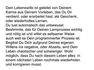 Dein Lebenswille ist geleitet von Deinem 
Karma aus Deinem Vorleben, das Du Dir 
verdient, oder erarbeitet hast, als Geschenk, 
oder wiederholtes Lernen. 
Du tust automatisch das unbewusst 
Bestimmte, das für Deinen Lernprozess wichtig 
und nötig ist und willst es seltsamer Weise 
auch weil es Dein programmierter Prozess ist. 
Begibst Du Dich aufgrund Deines eigenen 
Willens ins negative, oder Abseits, wird Dein 
Leben chaotischer und schwieriger. Wohl 
möglich, dass Du nach diesem Leben alles in 
einem nächsten Leben nochmals wiederholen 
und korrigieren musst. 
 