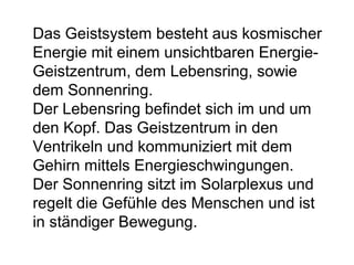 Das Geistsystem besteht aus kosmischer 
Energie mit einem unsichtbaren Energie- 
Geistzentrum, dem Lebensring, sowie 
dem Sonnenring. 
Der Lebensring befindet sich im und um 
den Kopf. Das Geistzentrum in den 
Ventrikeln und kommuniziert mit dem 
Gehirn mittels Energieschwingungen. 
Der Sonnenring sitzt im Solarplexus und 
regelt die Gefühle des Menschen und ist 
in ständiger Bewegung. 
 
