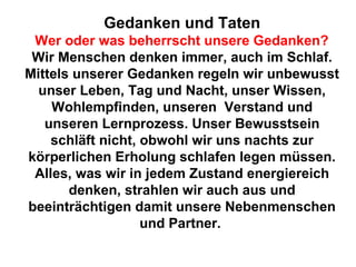 Gedanken und Taten 
Wer oder was beherrscht unsere Gedanken? 
Wir Menschen denken immer, auch im Schlaf. 
Mittels unserer Gedanken regeln wir unbewusst 
unser Leben, Tag und Nacht, unser Wissen, 
Wohlempfinden, unseren Verstand und 
unseren Lernprozess. Unser Bewusstsein 
schläft nicht, obwohl wir uns nachts zur 
körperlichen Erholung schlafen legen müssen. 
Alles, was wir in jedem Zustand energiereich 
denken, strahlen wir auch aus und 
beeinträchtigen damit unsere Nebenmenschen 
und Partner. 
 