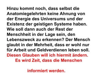 Hinzu kommt noch, dass selbst die 
Anatomiegelehrten keine Ahnung von 
der Energie des Universums und der 
Existenz der geistigen Systeme haben. 
Wie soll dann auch der Rest der 
Menschheit in der Lage sein, den 
Lebenszweck zu erkennen? Der Mensch 
glaubt in der Mehrheit, dass er wohl nur 
für Arbeit und Geldverdienen leben soll. 
Diesen Glauben will ich hiermit ändern. 
Es wird Zeit, dass die Menschen 
informiert werden. 
 