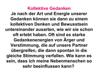 Kollektive Gedanken 
Je nach der Art und Energie unserer 
Gedanken können sie dann zu einem 
kollektiven Denken und Bewusstsein 
untereinander ausarten, wie wir sie schon 
oft erlebt haben. Oft sind es starke 
Gedankenenergien von Ärger und 
Verstimmung, die auf unsere Partner 
übergreifen, die dann spontan in die 
gleiche Stimmung verfallen. Wie kann es 
sein, dass ich meine Nebenmenschen so 
sehr beeinflussen kann? 
 