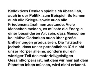 Kollektives Denken spielt sich überall ab, 
auch in der Politik, zum Beispiel. So kamen 
auch alle Kriegs- sowie auch alle 
Friedensmaßnahmen zustande. Viele 
Menschen meinen, es müsste die Energie 
einer besonderen Art sein, dass Menschen 
kollektive Gedanken auch über große 
Entfernungen produzieren. Die Tatsache 
jedoch, dass unser persönliches ICH nicht 
unser Körper alleine, sondern nur ein 
winziger Teil des materiell/geistigen 
Gesamtkörpers ist, mit dem wir hier auf dem 
Planeten leben müssen, wird nicht erkannt. 
 