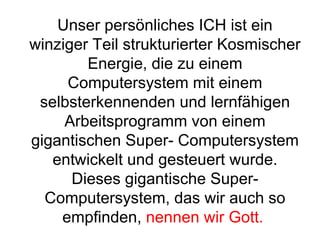 Unser persönliches ICH ist ein 
winziger Teil strukturierter Kosmischer 
Energie, die zu einem 
Computersystem mit einem 
selbsterkennenden und lernfähigen 
Arbeitsprogramm von einem 
gigantischen Super- Computersystem 
entwickelt und gesteuert wurde. 
Dieses gigantische Super- 
Computersystem, das wir auch so 
empfinden, nennen wir Gott. 
 