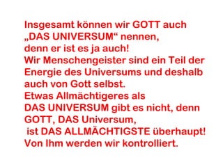 Insgesamt können wir GOTT auch 
„DAS UNIVERSUM“ nennen, 
denn er ist es ja auch! 
Wir Menschengeister sind ein Teil der 
Energie des Universums und deshalb 
auch von Gott selbst. 
Etwas Allmächtigeres als 
DAS UNIVERSUM gibt es nicht, denn 
GOTT, DAS Universum, 
ist DAS ALLMÄCHTIGSTE überhaupt! 
Von Ihm werden wir kontrolliert. 
 