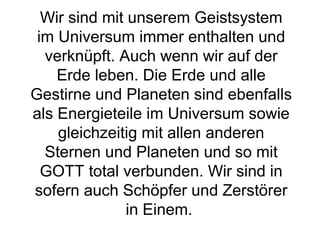 Wir sind mit unserem Geistsystem 
im Universum immer enthalten und 
verknüpft. Auch wenn wir auf der 
Erde leben. Die Erde und alle 
Gestirne und Planeten sind ebenfalls 
als Energieteile im Universum sowie 
gleichzeitig mit allen anderen 
Sternen und Planeten und so mit 
GOTT total verbunden. Wir sind in 
sofern auch Schöpfer und Zerstörer 
in Einem. 
 