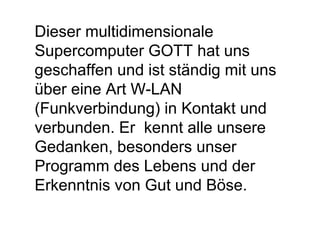 Dieser multidimensionale 
Supercomputer GOTT hat uns 
geschaffen und ist ständig mit uns 
über eine Art W-LAN 
(Funkverbindung) in Kontakt und 
verbunden. Er kennt alle unsere 
Gedanken, besonders unser 
Programm des Lebens und der 
Erkenntnis von Gut und Böse. 
 