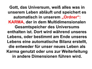 Gott, das Universum, weiß alles was in 
unserem Leben abläuft und speichert es 
automatisch in unserem „Ordner“: 
KARMA, der in dem Multidimensionalen 
Gesamtspeicher des Universums 
enthalten ist. Dort wird während unseres 
Lebens, oder bestimmt am Ende unseres 
Lebens eine automatische Bilanz erstellt, 
die entweder für unser neues Leben als 
Karma genutzt oder uns zur Weiterleitung 
in andere Dimensionen führen wird. 
 