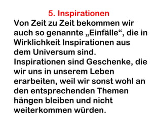 5. Inspirationen 
Von Zeit zu Zeit bekommen wir 
auch so genannte „Einfälle“, die in 
Wirklichkeit Inspirationen aus 
dem Universum sind. 
Inspirationen sind Geschenke, die 
wir uns in unserem Leben 
erarbeiten, weil wir sonst wohl an 
den entsprechenden Themen 
hängen bleiben und nicht 
weiterkommen würden. 
 