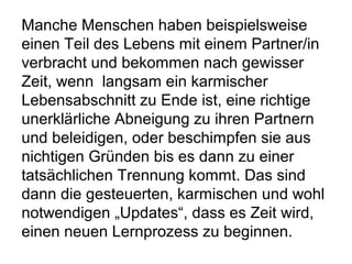 Manche Menschen haben beispielsweise 
einen Teil des Lebens mit einem Partner/in 
verbracht und bekommen nach gewisser 
Zeit, wenn langsam ein karmischer 
Lebensabschnitt zu Ende ist, eine richtige 
unerklärliche Abneigung zu ihren Partnern 
und beleidigen, oder beschimpfen sie aus 
nichtigen Gründen bis es dann zu einer 
tatsächlichen Trennung kommt. Das sind 
dann die gesteuerten, karmischen und wohl 
notwendigen „Updates“, dass es Zeit wird, 
einen neuen Lernprozess zu beginnen. 
 