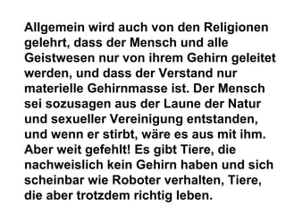 Allgemein wird auch von den Religionen 
gelehrt, dass der Mensch und alle 
Geistwesen nur von ihrem Gehirn geleitet 
werden, und dass der Verstand nur 
materielle Gehirnmasse ist. Der Mensch 
sei sozusagen aus der Laune der Natur 
und sexueller Vereinigung entstanden, 
und wenn er stirbt, wäre es aus mit ihm. 
Aber weit gefehlt! Es gibt Tiere, die 
nachweislich kein Gehirn haben und sich 
scheinbar wie Roboter verhalten, Tiere, 
die aber trotzdem richtig leben. 
 