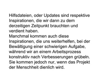 Hilfsdateien, oder Updates sind respektive 
Inspirationen, die wir dann zu dem 
derzeitigen Zeitpunkt brauchten und 
verdient haben. 
Manchmal kommen auch diese 
Inspirationen, die uns weiterhelfen, bei der 
Bewältigung einer schwierigen Aufgabe, 
während wir an einem Arbeitsprozess 
konstruktiv nach Verbesserungen grübeln. 
Sie kommen jedoch nur, wenn das Projekt 
der Menschheit dienlich wird. 
 