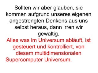 Sollten wir aber glauben, sie 
kommen aufgrund unseres eigenen 
angestrengten Denkens aus uns 
selbst heraus, dann irren wir 
gewaltig. 
Alles was im Universum abläuft, ist 
gesteuert und kontrolliert, von 
diesem multidimensionalen 
Supercomputer Universum. 
 