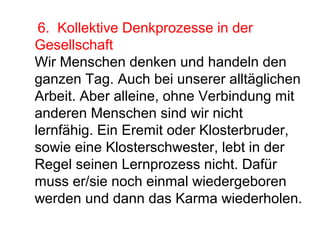 6. Kollektive Denkprozesse in der 
Gesellschaft 
Wir Menschen denken und handeln den 
ganzen Tag. Auch bei unserer alltäglichen 
Arbeit. Aber alleine, ohne Verbindung mit 
anderen Menschen sind wir nicht 
lernfähig. Ein Eremit oder Klosterbruder, 
sowie eine Klosterschwester, lebt in der 
Regel seinen Lernprozess nicht. Dafür 
muss er/sie noch einmal wiedergeboren 
werden und dann das Karma wiederholen. 
 