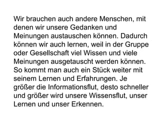 Wir brauchen auch andere Menschen, mit 
denen wir unsere Gedanken und 
Meinungen austauschen können. Dadurch 
können wir auch lernen, weil in der Gruppe 
oder Gesellschaft viel Wissen und viele 
Meinungen ausgetauscht werden können. 
So kommt man auch ein Stück weiter mit 
seinem Lernen und Erfahrungen. Je 
größer die Informationsflut, desto schneller 
und größer wird unsere Wissensflut, unser 
Lernen und unser Erkennen. 
 