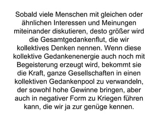 Sobald viele Menschen mit gleichen oder 
ähnlichen Interessen und Meinungen 
miteinander diskutieren, desto größer wird 
die Gesamtgedankenflut, die wir 
kollektives Denken nennen. Wenn diese 
kollektive Gedankenenergie auch noch mit 
Begeisterung erzeugt wird, bekommt sie 
die Kraft, ganze Gesellschaften in einen 
kollektiven Gedankenpool zu verwandeln, 
der sowohl hohe Gewinne bringen, aber 
auch in negativer Form zu Kriegen führen 
kann, die wir ja zur genüge kennen. 
 