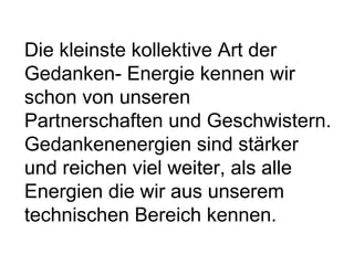 Die kleinste kollektive Art der 
Gedanken- Energie kennen wir 
schon von unseren 
Partnerschaften und Geschwistern. 
Gedankenenergien sind stärker 
und reichen viel weiter, als alle 
Energien die wir aus unserem 
technischen Bereich kennen. 
 