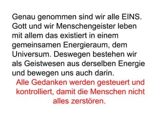 Genau genommen sind wir alle EINS. 
Gott und wir Menschengeister leben 
mit allem das existiert in einem 
gemeinsamen Energieraum, dem 
Universum. Deswegen bestehen wir 
als Geistwesen aus derselben Energie 
und bewegen uns auch darin. 
Alle Gedanken werden gesteuert und 
kontrolliert, damit die Menschen nicht 
alles zerstören. 
 
