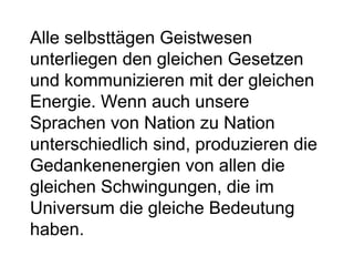 Alle selbsttägen Geistwesen 
unterliegen den gleichen Gesetzen 
und kommunizieren mit der gleichen 
Energie. Wenn auch unsere 
Sprachen von Nation zu Nation 
unterschiedlich sind, produzieren die 
Gedankenenergien von allen die 
gleichen Schwingungen, die im 
Universum die gleiche Bedeutung 
haben. 
 