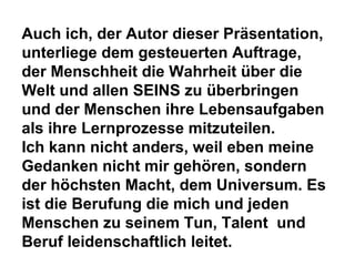 Auch ich, der Autor dieser Präsentation, 
unterliege dem gesteuerten Auftrage, 
der Menschheit die Wahrheit über die 
Welt und allen SEINS zu überbringen 
und der Menschen ihre Lebensaufgaben 
als ihre Lernprozesse mitzuteilen. 
Ich kann nicht anders, weil eben meine 
Gedanken nicht mir gehören, sondern 
der höchsten Macht, dem Universum. Es 
ist die Berufung die mich und jeden 
Menschen zu seinem Tun, Talent und 
Beruf leidenschaftlich leitet. 
 