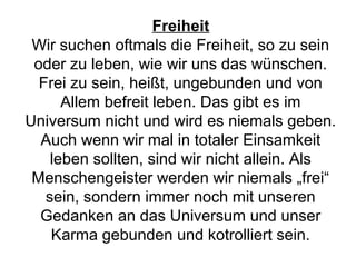 Freiheit 
Wir suchen oftmals die Freiheit, so zu sein 
oder zu leben, wie wir uns das wünschen. 
Frei zu sein, heißt, ungebunden und von 
Allem befreit leben. Das gibt es im 
Universum nicht und wird es niemals geben. 
Auch wenn wir mal in totaler Einsamkeit 
leben sollten, sind wir nicht allein. Als 
Menschengeister werden wir niemals „frei“ 
sein, sondern immer noch mit unseren 
Gedanken an das Universum und unser 
Karma gebunden und kotrolliert sein. 
 