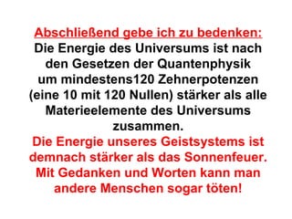 Abschließend gebe ich zu bedenken: 
Die Energie des Universums ist nach 
den Gesetzen der Quantenphysik 
um mindestens120 Zehnerpotenzen 
(eine 10 mit 120 Nullen) stärker als alle 
Materieelemente des Universums 
zusammen. 
Die Energie unseres Geistsystems ist 
demnach stärker als das Sonnenfeuer. 
Mit Gedanken und Worten kann man 
andere Menschen sogar töten! 
 