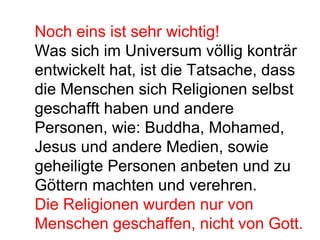 Noch eins ist sehr wichtig! 
Was sich im Universum völlig konträr 
entwickelt hat, ist die Tatsache, dass 
die Menschen sich Religionen selbst 
geschafft haben und andere 
Personen, wie: Buddha, Mohamed, 
Jesus und andere Medien, sowie 
geheiligte Personen anbeten und zu 
Göttern machten und verehren. 
Die Religionen wurden nur von 
Menschen geschaffen, nicht von Gott. 
 