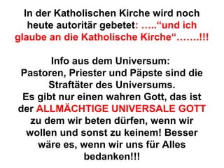 In der Katholischen Kirche wird noch 
heute autoritär gebetet: …..“und ich 
glaube an die Katholische Kirche“…….!!! 
Info aus dem Universum: 
Pastoren, Priester und Päpste sind die 
Straftäter des Universums. 
Es gibt nur einen wahren Gott, das ist 
der ALLMÄCHTIGE UNIVERSALE GOTT 
zu dem wir beten dürfen, wenn wir 
wollen und sonst zu keinem! Besser 
wäre es, wenn wir uns für Alles 
bedanken!!! 
 