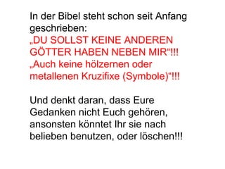 In der Bibel steht schon seit Anfang 
geschrieben: 
„DU SOLLST KEINE ANDEREN 
GÖTTER HABEN NEBEN MIR“!!! 
„Auch keine hölzernen oder 
metallenen Kruzifixe (Symbole)“!!! 
Und denkt daran, dass Eure 
Gedanken nicht Euch gehören, 
ansonsten könntet Ihr sie nach 
belieben benutzen, oder löschen!!! 
 