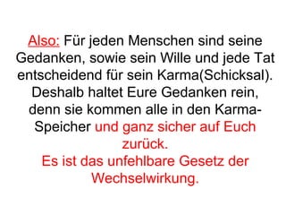 Also: Für jeden Menschen sind seine 
Gedanken, sowie sein Wille und jede Tat 
entscheidend für sein Karma(Schicksal). 
Deshalb haltet Eure Gedanken rein, 
denn sie kommen alle in den Karma- 
Speicher und ganz sicher auf Euch 
zurück. 
Es ist das unfehlbare Gesetz der 
Wechselwirkung. 
 