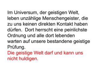 Im Universum, der geistigen Welt, 
leben unzählige Menschengeister, die 
zu uns keinen direkten Kontakt haben 
dürfen. Dort herrscht eine peinlichste 
Ordnung und alle dort lebenden 
warten auf unsere bestandene geistige 
Prüfung. 
Die geistige Welt darf und kann uns 
nicht huldigen. 
 