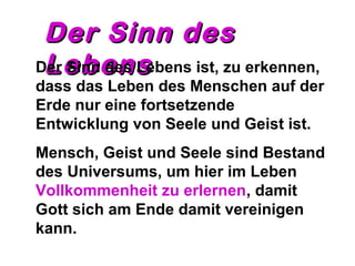 DDeerr SSiinnnn ddeess 
DLLere Sibbnnee denns ssLebens ist, zu erkennen, 
dass das Leben des Menschen auf der 
Erde nur eine fortsetzende 
Entwicklung von Seele und Geist ist. 
Mensch, Geist und Seele sind Bestand 
des Universums, um hier im Leben 
Vollkommenheit zu erlernen, damit 
Gott sich am Ende damit vereinigen 
kann. 
 