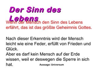 DDeerr SSiinnnn ddeess 
LLeebbeennss Wenn der Mensch den Sinn des Lebens 
erfährt, das ist das größte Geheimnis Gottes. 
Nach dieser Erkenntnis wird der Mensch 
leicht wie eine Feder, erfüllt von Frieden und 
Glück. 
Aber es darf kein Mensch auf der Erde 
wissen, weil er deswegen die Sperre in sich 
hat. Aussage: Universum 
 