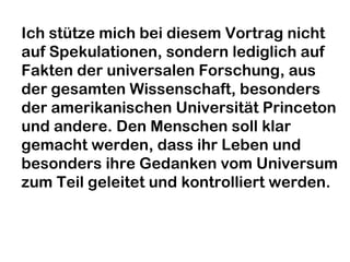 Ich stütze mich bei diesem Vortrag nicht 
auf Spekulationen, sondern lediglich auf 
Fakten der universalen Forschung, aus 
der gesamten Wissenschaft, besonders 
der amerikanischen Universität Princeton 
und andere. Den Menschen soll klar 
gemacht werden, dass ihr Leben und 
besonders ihre Gedanken vom Universum 
zum Teil geleitet und kontrolliert werden. 
 