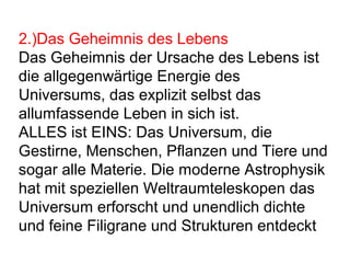 2.)Das Geheimnis des Lebens 
Das Geheimnis der Ursache des Lebens ist 
die allgegenwärtige Energie des 
Universums, das explizit selbst das 
allumfassende Leben in sich ist. 
ALLES ist EINS: Das Universum, die 
Gestirne, Menschen, Pflanzen und Tiere und 
sogar alle Materie. Die moderne Astrophysik 
hat mit speziellen Weltraumteleskopen das 
Universum erforscht und unendlich dichte 
und feine Filigrane und Strukturen entdeckt 
 