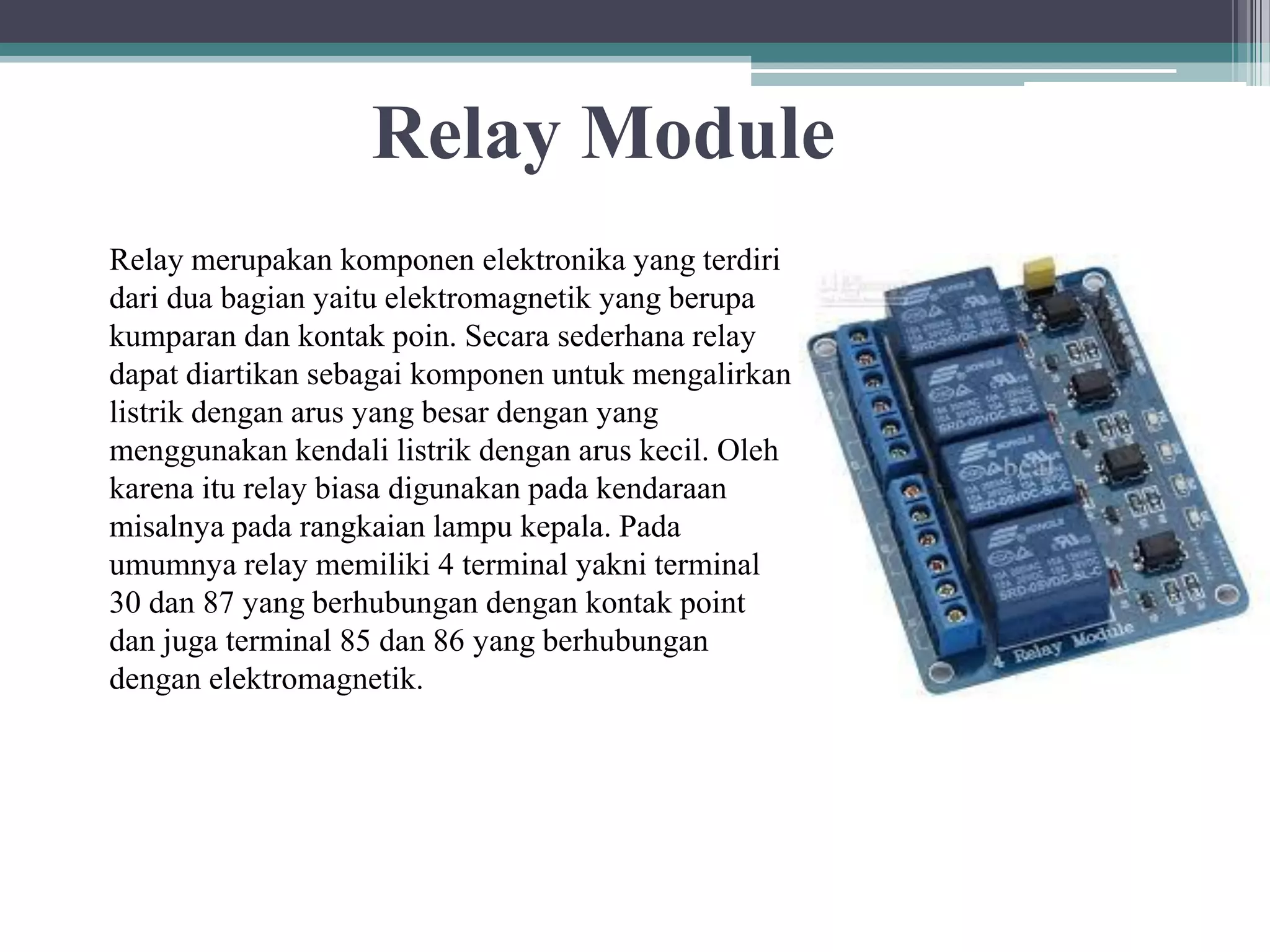 Relay Module Relay merupakan komponen elektronika yang terdiri dari dua bagian yaitu elektromagnetik yang berupa kumparan dan kontak poin. Secara sederhana relay dapat diartikan sebagai komponen untuk mengalirkan listrik dengan arus yang besar dengan yang menggunakan kendali listrik dengan arus kecil. Oleh karena itu relay biasa digunakan pada kendaraan misalnya pada rangkaian lampu kepala. Pada umumnya relay memiliki 4 terminal yakni terminal 30 dan 87 yang berhubungan dengan kontak point dan juga terminal 85 dan 86 yang berhubungan dengan elektromagnetik. 