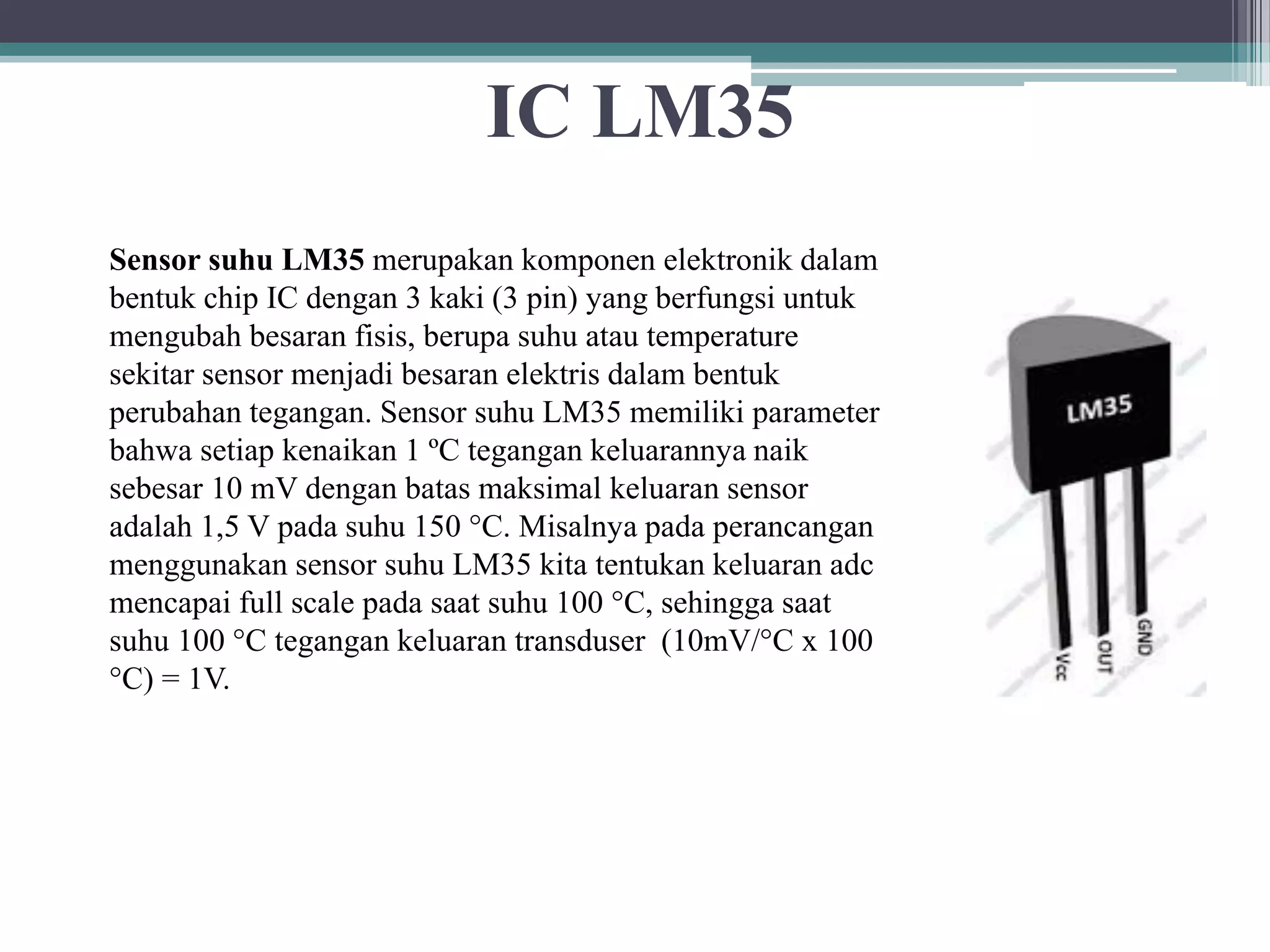 IC LM35 Sensor suhu LM35 merupakan komponen elektronik dalam bentuk chip IC dengan 3 kaki (3 pin) yang berfungsi untuk mengubah besaran fisis, berupa suhu atau temperature sekitar sensor menjadi besaran elektris dalam bentuk perubahan tegangan. Sensor suhu LM35 memiliki parameter bahwa setiap kenaikan 1 ºC tegangan keluarannya naik sebesar 10 mV dengan batas maksimal keluaran sensor adalah 1,5 V pada suhu 150 °C. Misalnya pada perancangan menggunakan sensor suhu LM35 kita tentukan keluaran adc mencapai full scale pada saat suhu 100 °C, sehingga saat suhu 100 °C tegangan keluaran transduser (10mV/°C x 100 °C) = 1V. 