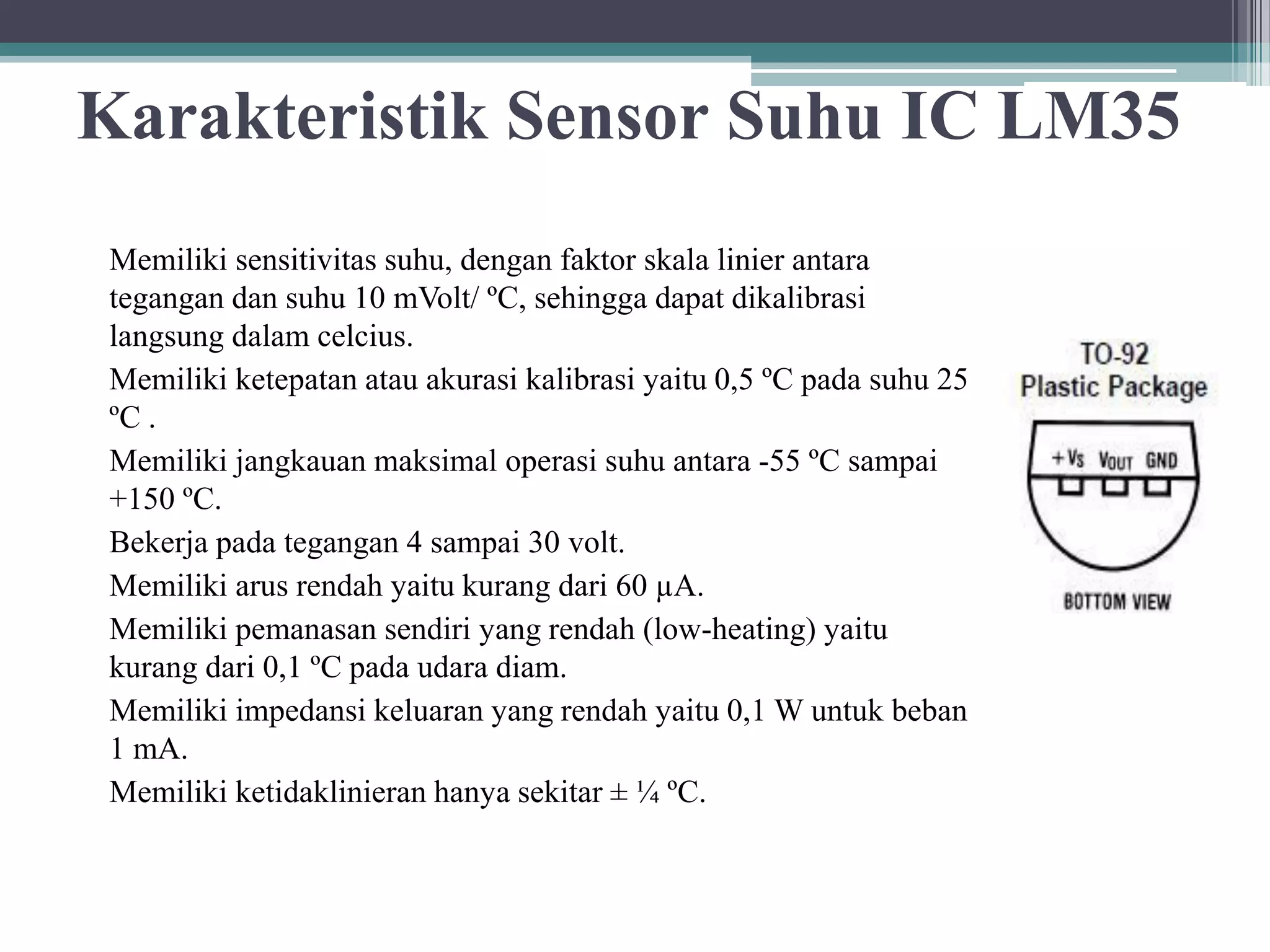 Karakteristik Sensor Suhu IC LM35 Memiliki sensitivitas suhu, dengan faktor skala linier antara tegangan dan suhu 10 mVolt/ ºC, sehingga dapat dikalibrasi langsung dalam celcius. Memiliki ketepatan atau akurasi kalibrasi yaitu 0,5 ºC pada suhu 25 ºC . Memiliki jangkauan maksimal operasi suhu antara -55 ºC sampai +150 ºC. Bekerja pada tegangan 4 sampai 30 volt. Memiliki arus rendah yaitu kurang dari 60 µA. Memiliki pemanasan sendiri yang rendah (low-heating) yaitu kurang dari 0,1 ºC pada udara diam. Memiliki impedansi keluaran yang rendah yaitu 0,1 W untuk beban 1 mA. Memiliki ketidaklinieran hanya sekitar ± ¼ ºC. 