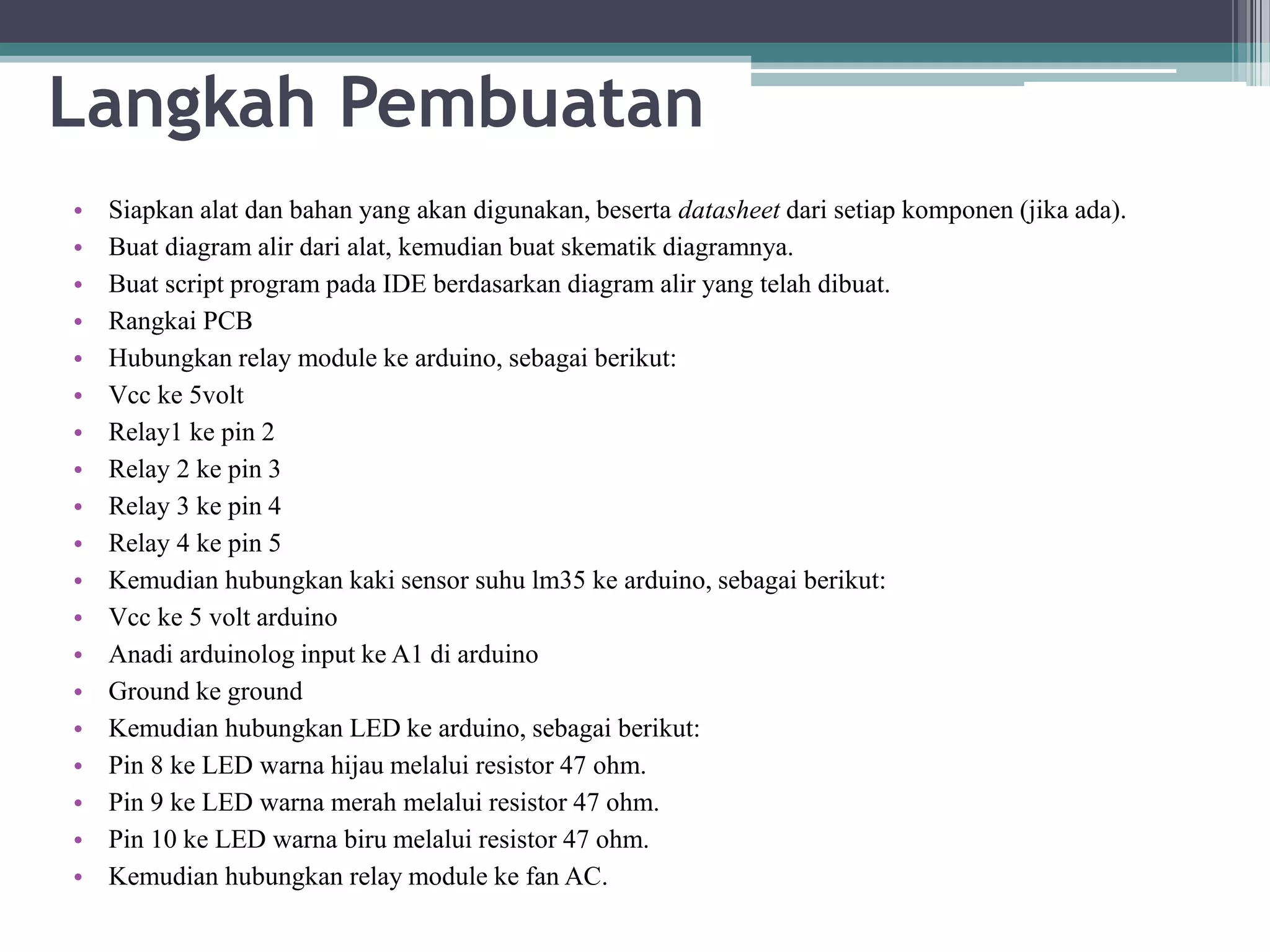 Langkah Pembuatan • Siapkan alat dan bahan yang akan digunakan, beserta datasheet dari setiap komponen (jika ada). • Buat diagram alir dari alat, kemudian buat skematik diagramnya. • Buat script program pada IDE berdasarkan diagram alir yang telah dibuat. • Rangkai PCB • Hubungkan relay module ke arduino, sebagai berikut: • Vcc ke 5volt • Relay1 ke pin 2 • Relay 2 ke pin 3 • Relay 3 ke pin 4 • Relay 4 ke pin 5 • Kemudian hubungkan kaki sensor suhu lm35 ke arduino, sebagai berikut: • Vcc ke 5 volt arduino • Anadi arduinolog input ke A1 di arduino • Ground ke ground • Kemudian hubungkan LED ke arduino, sebagai berikut: • Pin 8 ke LED warna hijau melalui resistor 47 ohm. • Pin 9 ke LED warna merah melalui resistor 47 ohm. • Pin 10 ke LED warna biru melalui resistor 47 ohm. • Kemudian hubungkan relay module ke fan AC. 