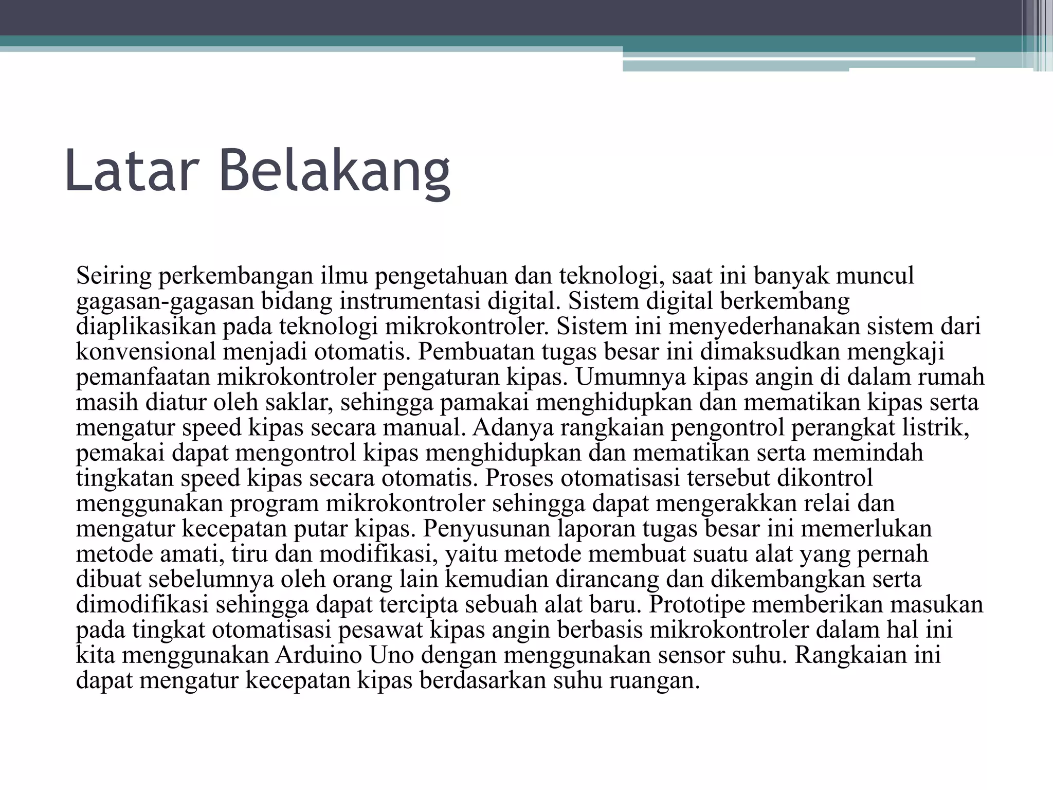Latar Belakang Seiring perkembangan ilmu pengetahuan dan teknologi, saat ini banyak muncul gagasan-gagasan bidang instrumentasi digital. Sistem digital berkembang diaplikasikan pada teknologi mikrokontroler. Sistem ini menyederhanakan sistem dari konvensional menjadi otomatis. Pembuatan tugas besar ini dimaksudkan mengkaji pemanfaatan mikrokontroler pengaturan kipas. Umumnya kipas angin di dalam rumah masih diatur oleh saklar, sehingga pamakai menghidupkan dan mematikan kipas serta mengatur speed kipas secara manual. Adanya rangkaian pengontrol perangkat listrik, pemakai dapat mengontrol kipas menghidupkan dan mematikan serta memindah tingkatan speed kipas secara otomatis. Proses otomatisasi tersebut dikontrol menggunakan program mikrokontroler sehingga dapat mengerakkan relai dan mengatur kecepatan putar kipas. Penyusunan laporan tugas besar ini memerlukan metode amati, tiru dan modifikasi, yaitu metode membuat suatu alat yang pernah dibuat sebelumnya oleh orang lain kemudian dirancang dan dikembangkan serta dimodifikasi sehingga dapat tercipta sebuah alat baru. Prototipe memberikan masukan pada tingkat otomatisasi pesawat kipas angin berbasis mikrokontroler dalam hal ini kita menggunakan Arduino Uno dengan menggunakan sensor suhu. Rangkaian ini dapat mengatur kecepatan kipas berdasarkan suhu ruangan. 