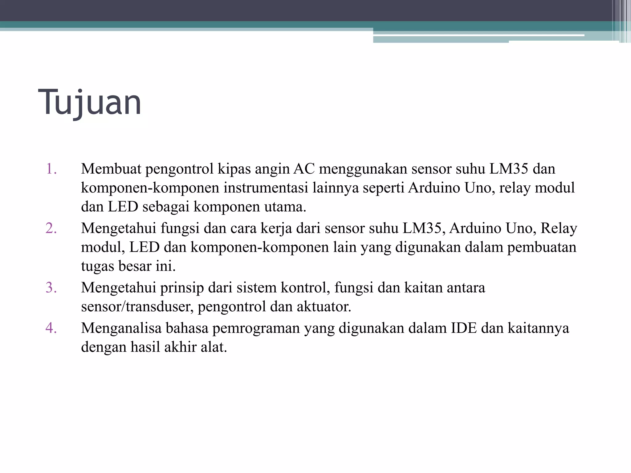 Tujuan 1. Membuat pengontrol kipas angin AC menggunakan sensor suhu LM35 dan komponen-komponen instrumentasi lainnya seperti Arduino Uno, relay modul dan LED sebagai komponen utama. 2. Mengetahui fungsi dan cara kerja dari sensor suhu LM35, Arduino Uno, Relay modul, LED dan komponen-komponen lain yang digunakan dalam pembuatan tugas besar ini. 3. Mengetahui prinsip dari sistem kontrol, fungsi dan kaitan antara sensor/transduser, pengontrol dan aktuator. 4. Menganalisa bahasa pemrograman yang digunakan dalam IDE dan kaitannya dengan hasil akhir alat. 