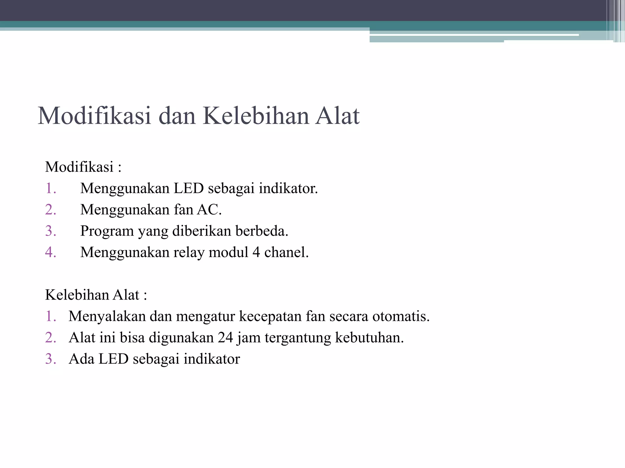 Modifikasi dan Kelebihan Alat Modifikasi : 1. Menggunakan LED sebagai indikator. 2. Menggunakan fan AC. 3. Program yang diberikan berbeda. 4. Menggunakan relay modul 4 chanel. Kelebihan Alat : 1. Menyalakan dan mengatur kecepatan fan secara otomatis. 2. Alat ini bisa digunakan 24 jam tergantung kebutuhan. 3. Ada LED sebagai indikator 