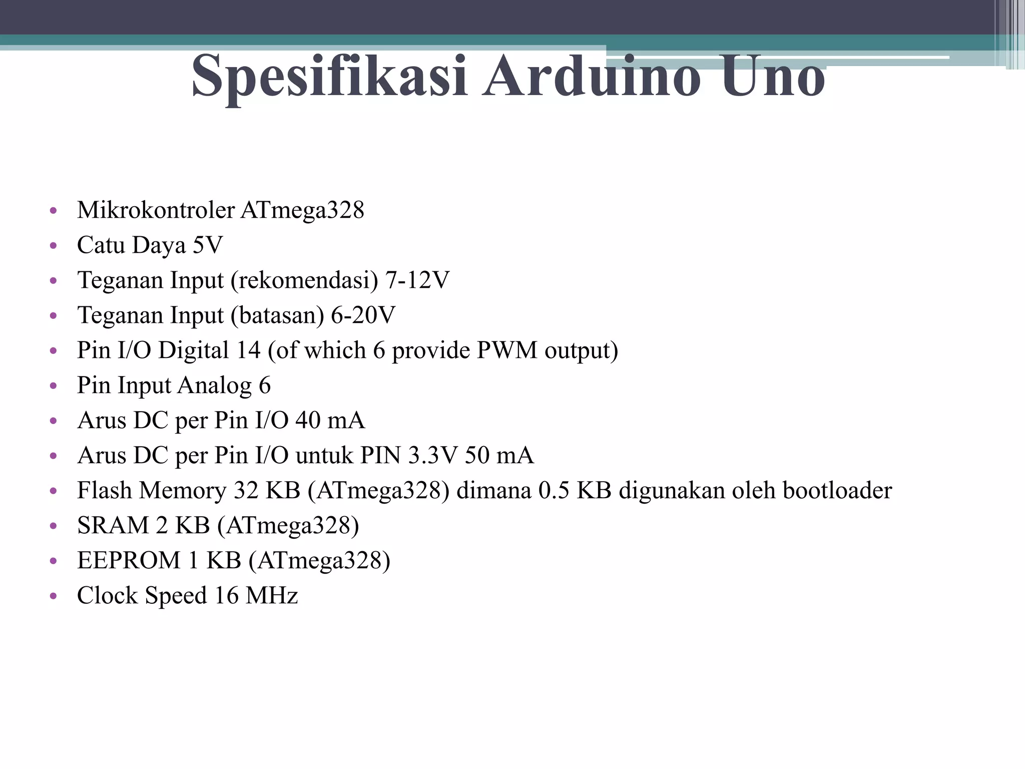 Spesifikasi Arduino Uno • Mikrokontroler ATmega328 • Catu Daya 5V • Teganan Input (rekomendasi) 7-12V • Teganan Input (batasan) 6-20V • Pin I/O Digital 14 (of which 6 provide PWM output) • Pin Input Analog 6 • Arus DC per Pin I/O 40 mA • Arus DC per Pin I/O untuk PIN 3.3V 50 mA • Flash Memory 32 KB (ATmega328) dimana 0.5 KB digunakan oleh bootloader • SRAM 2 KB (ATmega328) • EEPROM 1 KB (ATmega328) • Clock Speed 16 MHz 