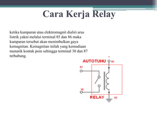 Cara Kerja Relay
ketika kumparan atau elektromagnit dialiri arus
listrik yakni melalui terminal 85 dan 86 maka
kumparan tersebut akan menimbulkan gaya
kemagnitan. Kemagnitan inilah yang kemudiaan
menarik kontak poin sehingga terminal 30 dan 87
terhubung.
 