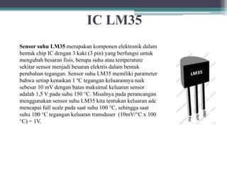 IC LM35
Sensor suhu LM35 merupakan komponen elektronik dalam
bentuk chip IC dengan 3 kaki (3 pin) yang berfungsi untuk
mengubah besaran fisis, berupa suhu atau temperature
sekitar sensor menjadi besaran elektris dalam bentuk
perubahan tegangan. Sensor suhu LM35 memiliki parameter
bahwa setiap kenaikan 1 ºC tegangan keluarannya naik
sebesar 10 mV dengan batas maksimal keluaran sensor
adalah 1,5 V pada suhu 150 °C. Misalnya pada perancangan
menggunakan sensor suhu LM35 kita tentukan keluaran adc
mencapai full scale pada saat suhu 100 °C, sehingga saat
suhu 100 °C tegangan keluaran transduser (10mV/°C x 100
°C) = 1V.
 