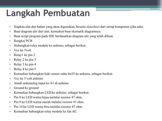 Langkah Pembuatan
• Siapkan alat dan bahan yang akan digunakan, beserta datasheet dari setiap komponen (jika ada).
• Buat diagram alir dari alat, kemudian buat skematik diagramnya.
• Buat script program pada IDE berdasarkan diagram alir yang telah dibuat.
• Rangkai PCB
• Hubungkan relay module ke arduino, sebagai berikut:
• Vcc ke 5volt
• Relay1 ke pin 2
• Relay 2 ke pin 3
• Relay 3 ke pin 4
• Relay 4 ke pin 5
• Kemudian hubungkan kaki sensor suhu lm35 ke arduino, sebagai berikut:
• Vcc ke 5 volt arduino
• Anadi arduinolog input ke A1 di arduino
• Ground ke ground
• Kemudian hubungkan LED ke arduino, sebagai berikut:
• Pin 8 ke LED warna hijau melalui resistor 47 ohm.
• Pin 9 ke LED warna merah melalui resistor 47 ohm.
• Pin 10 ke LED warna biru melalui resistor 47 ohm.
• Kemudian hubungkan relay module ke fan AC.
 