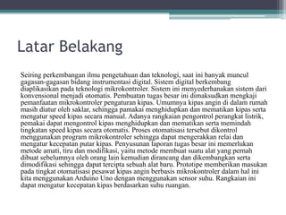 Latar Belakang
Seiring perkembangan ilmu pengetahuan dan teknologi, saat ini banyak muncul
gagasan-gagasan bidang instrumentasi digital. Sistem digital berkembang
diaplikasikan pada teknologi mikrokontroler. Sistem ini menyederhanakan sistem dari
konvensional menjadi otomatis. Pembuatan tugas besar ini dimaksudkan mengkaji
pemanfaatan mikrokontroler pengaturan kipas. Umumnya kipas angin di dalam rumah
masih diatur oleh saklar, sehingga pamakai menghidupkan dan mematikan kipas serta
mengatur speed kipas secara manual. Adanya rangkaian pengontrol perangkat listrik,
pemakai dapat mengontrol kipas menghidupkan dan mematikan serta memindah
tingkatan speed kipas secara otomatis. Proses otomatisasi tersebut dikontrol
menggunakan program mikrokontroler sehingga dapat mengerakkan relai dan
mengatur kecepatan putar kipas. Penyusunan laporan tugas besar ini memerlukan
metode amati, tiru dan modifikasi, yaitu metode membuat suatu alat yang pernah
dibuat sebelumnya oleh orang lain kemudian dirancang dan dikembangkan serta
dimodifikasi sehingga dapat tercipta sebuah alat baru. Prototipe memberikan masukan
pada tingkat otomatisasi pesawat kipas angin berbasis mikrokontroler dalam hal ini
kita menggunakan Arduino Uno dengan menggunakan sensor suhu. Rangkaian ini
dapat mengatur kecepatan kipas berdasarkan suhu ruangan.
 
