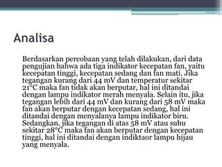 Analisa
Berdasarkan percobaan yang telah dilakukan, dari data
pengujian bahwa ada tiga indikator kecepatan fan, yaitu
kecepatan tinggi, kecepatan sedang dan fan mati. Jika
tegangan kurang dari 44 mV dan temperatur sekitar
21°C maka fan tidak akan berputar, hal ini ditandai
dengan lampu indikator merah menyala. Selain itu, jika
tegangan lebih dari 44 mV dan kurang dari 58 mV maka
fan akan berputar dengan kecepatan sedang, hal ini
ditandai dengan menyalanya lampu indikator biru.
Sedangkan, jika tegangan di atas 58 mV atau suhu
sekitar 28°C maka fan akan berputar dengan kecepatan
tinggi, hal ini ditandai dengan indiktaor lampu hijau
yang menyala.
 